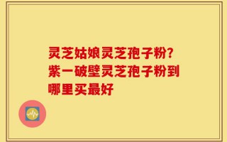 灵芝姑娘灵芝孢子粉？紫一破壁灵芝孢子粉到哪里买最好