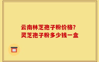 云南林芝孢子粉价格？灵芝孢子粉多少钱一盒