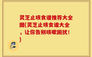 灵芝止咳食谱推荐大全图(灵芝止咳食谱大全，让你告别咳嗽困扰！)