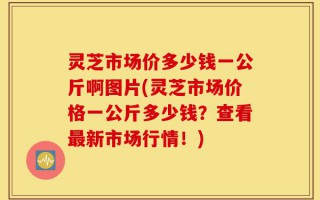 灵芝市场价多少钱一公斤啊图片(灵芝市场价格一公斤多少钱？查看最新市场行情！)