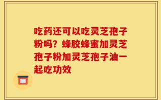 吃药还可以吃灵芝孢子粉吗？蜂胶蜂蜜加灵芝孢子粉加灵芝孢子油一起吃功效