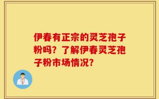 伊春有正宗的灵芝孢子粉吗？了解伊春灵芝孢子粉市场情况？