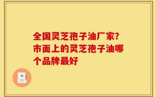全国灵芝孢子油厂家？市面上的灵芝孢子油哪个品牌最好