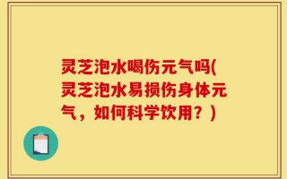 灵芝泡水喝伤元气吗(灵芝泡水易损伤身体元气，如何科学饮用？)