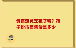 贵高速灵芝孢子粉？孢子粉市面售价是多少