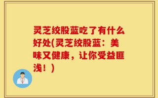 灵芝绞股蓝吃了有什么好处(灵芝绞股蓝：美味又健康，让你受益匪浅！)