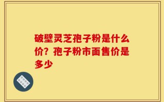 破壁灵芝孢子粉是什么价？孢子粉市面售价是多少