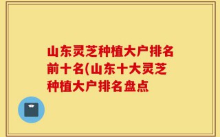 山东灵芝种植大户排名前十名(山东十大灵芝种植大户排名盘点