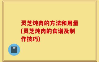 灵芝炖肉的方法和用量(灵芝炖肉的食谱及制作技巧)