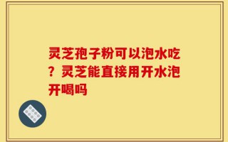 灵芝孢子粉可以泡水吃？灵芝能直接用开水泡开喝吗