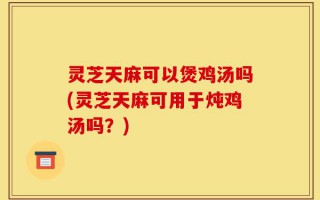 灵芝天麻可以煲鸡汤吗(灵芝天麻可用于炖鸡汤吗？)