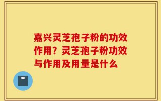 嘉兴灵芝孢子粉的功效作用？灵芝孢子粉功效与作用及用量是什么