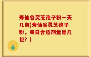 寿仙谷灵芝孢子粉一天几包(寿仙谷灵芝孢子粉，每日合适剂量是几包？)