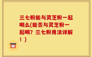 三七粉能与灵芝粉一起喝么(能否与灵芝粉一起喝？三七粉用法详解！)