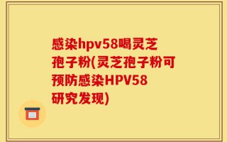 感染hpv58喝灵芝孢子粉(灵芝孢子粉可预防感染HPV58 研究发现)