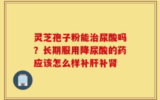 灵芝孢子粉能治尿酸吗？长期服用降尿酸的药应该怎么样补肝补肾