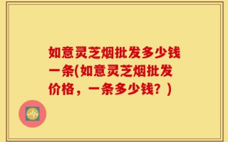 如意灵芝烟批发多少钱一条(如意灵芝烟批发价格，一条多少钱？)