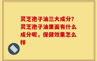 灵芝孢子油三大成分？灵芝孢子油里面有什么成分呢，保健效果怎么样