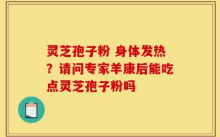 灵芝孢子粉 身体发热？请问专家羊康后能吃点灵芝孢子粉吗