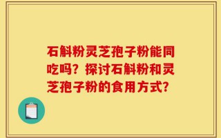 石斛粉灵芝孢子粉能同吃吗？探讨石斛粉和灵芝孢子粉的食用方式？