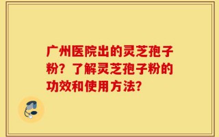 广州医院出的灵芝孢子粉？了解灵芝孢子粉的功效和使用方法？