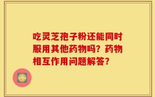 吃灵芝孢子粉还能同时服用其他药物吗？药物相互作用问题解答？