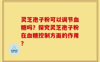 灵芝孢子粉可以调节血糖吗？探究灵芝孢子粉在血糖控制方面的作用？