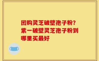 团购灵芝破壁孢子粉？紫一破壁灵芝孢子粉到哪里买最好