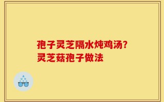 孢子灵芝隔水炖鸡汤？灵芝菇孢子做法