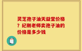 灵芝孢子油天益堂价格？纪刚老师卖孢子油的价格是多少钱