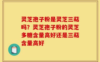 灵芝孢子粉是灵芝三萜吗？灵芝孢子粉的灵芝多糖含量高好还是三萜含量高好