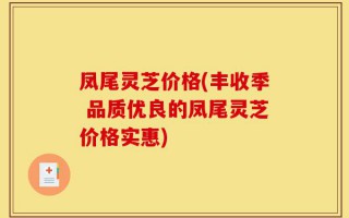 凤尾灵芝价格(丰收季 品质优良的凤尾灵芝价格实惠)