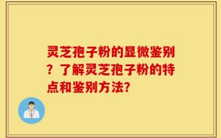 灵芝孢子粉的显微鉴别？了解灵芝孢子粉的特点和鉴别方法？