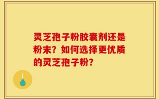 灵芝孢子粉胶囊剂还是粉末？如何选择更优质的灵芝孢子粉？