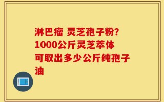 淋巴瘤 灵芝孢子粉？1000公斤灵芝萃体可取出多少公斤纯孢子油