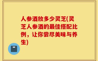 人参酒放多少灵芝(灵芝人参酒的最佳搭配比例，让你尝尽美味与养生)