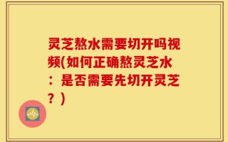 灵芝熬水需要切开吗视频(如何正确熬灵芝水：是否需要先切开灵芝？)