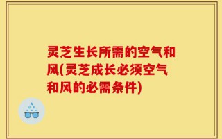 灵芝生长所需的空气和风(灵芝成长必须空气和风的必需条件)