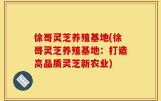 徐哥灵芝养殖基地(徐哥灵芝养殖基地：打造高品质灵芝新农业)