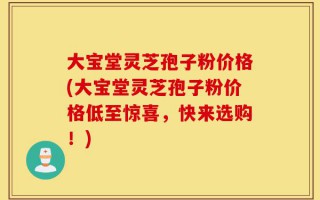 大宝堂灵芝孢子粉价格(大宝堂灵芝孢子粉价格低至惊喜，快来选购！)