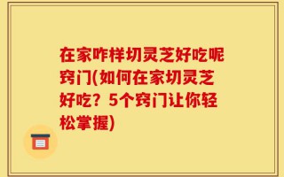 在家咋样切灵芝好吃呢窍门(如何在家切灵芝好吃？5个窍门让你轻松掌握)