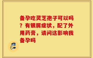 备孕吃灵芝孢子可以吗？有银屑症状，配了外用药膏，请问这影响我备孕吗