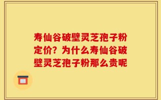 寿仙谷破壁灵芝孢子粉定价？为什么寿仙谷破壁灵芝孢子粉那么贵呢