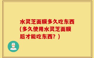 水灵芝面膜多久吃东西(多久使用水灵芝面膜后才能吃东西？)