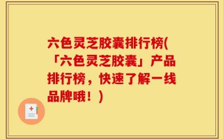 六色灵芝胶囊排行榜(「六色灵芝胶囊」产品排行榜，快速了解一线品牌哦！)