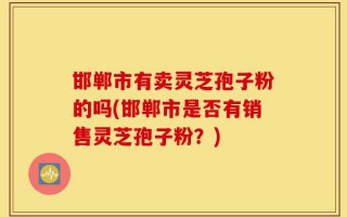 邯郸市有卖灵芝孢子粉的吗(邯郸市是否有销售灵芝孢子粉？)