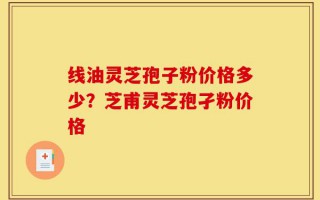 线油灵芝孢子粉价格多少？芝甫灵芝孢孑粉价格