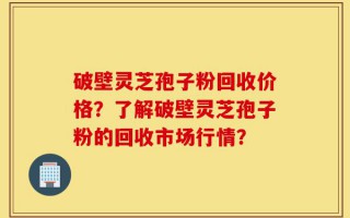 破壁灵芝孢子粉回收价格？了解破壁灵芝孢子粉的回收市场行情？