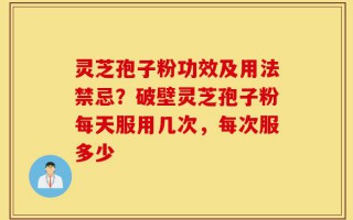 灵芝孢子粉功效及用法禁忌？破壁灵芝孢子粉每天服用几次，每次服多少