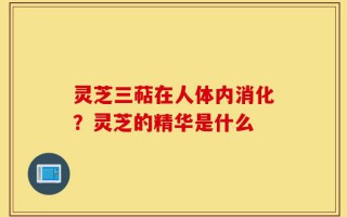 灵芝三萜在人体内消化？灵芝的精华是什么